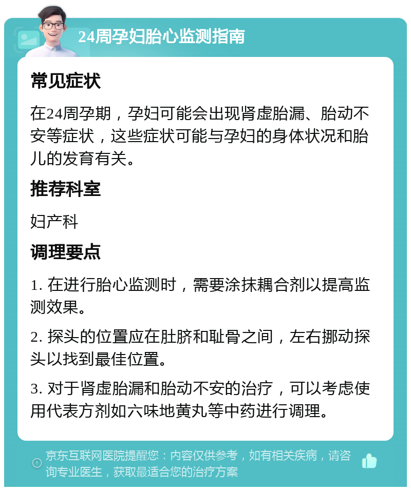 24周孕妇胎心监测指南 常见症状 在24周孕期，孕妇可能会出现肾虚胎漏、胎动不安等症状，这些症状可能与孕妇的身体状况和胎儿的发育有关。 推荐科室 妇产科 调理要点 1. 在进行胎心监测时，需要涂抹耦合剂以提高监测效果。 2. 探头的位置应在肚脐和耻骨之间，左右挪动探头以找到最佳位置。 3. 对于肾虚胎漏和胎动不安的治疗，可以考虑使用代表方剂如六味地黄丸等中药进行调理。