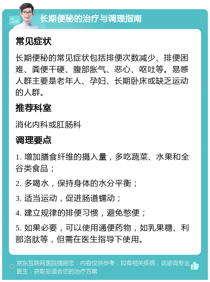 长期便秘的治疗与调理指南 常见症状 长期便秘的常见症状包括排便次数减少、排便困难、粪便干硬、腹部胀气、恶心、呕吐等。易感人群主要是老年人、孕妇、长期卧床或缺乏运动的人群。 推荐科室 消化内科或肛肠科 调理要点 1. 增加膳食纤维的摄入量，多吃蔬菜、水果和全谷类食品； 2. 多喝水，保持身体的水分平衡； 3. 适当运动，促进肠道蠕动； 4. 建立规律的排便习惯，避免憋便； 5. 如果必要，可以使用通便药物，如乳果糖、利那洛肽等，但需在医生指导下使用。