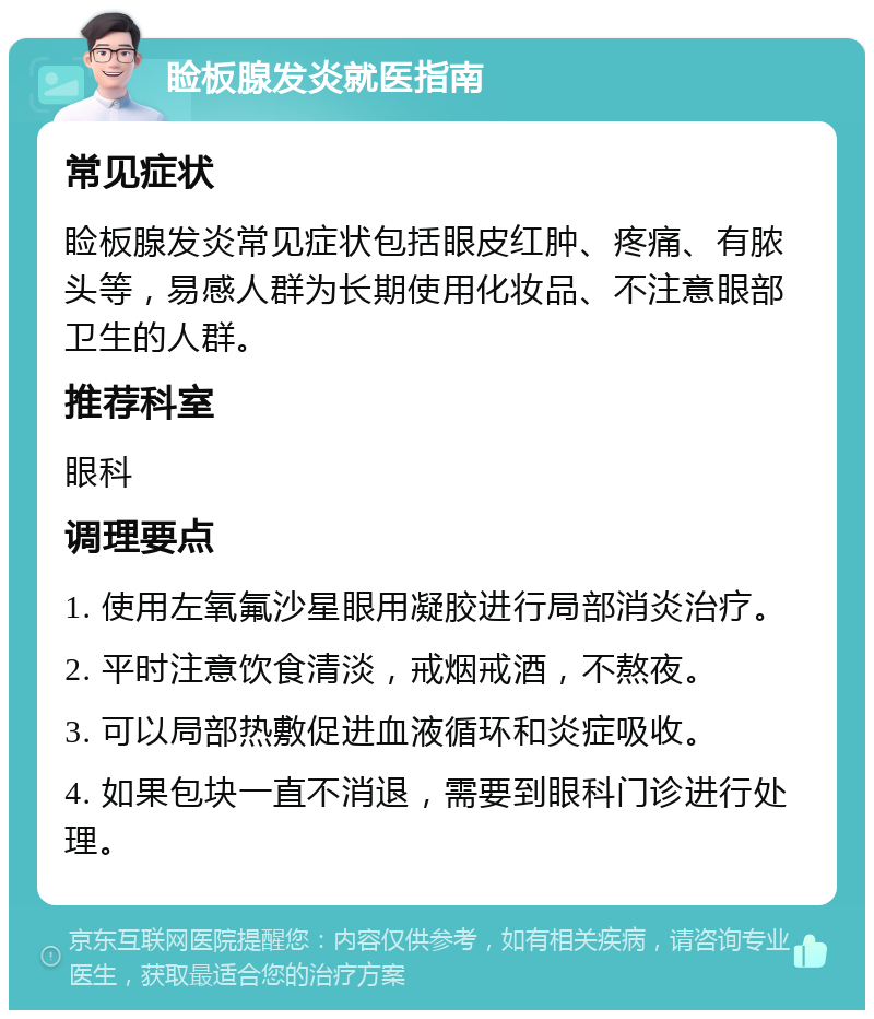 睑板腺发炎就医指南 常见症状 睑板腺发炎常见症状包括眼皮红肿、疼痛、有脓头等，易感人群为长期使用化妆品、不注意眼部卫生的人群。 推荐科室 眼科 调理要点 1. 使用左氧氟沙星眼用凝胶进行局部消炎治疗。 2. 平时注意饮食清淡，戒烟戒酒，不熬夜。 3. 可以局部热敷促进血液循环和炎症吸收。 4. 如果包块一直不消退，需要到眼科门诊进行处理。