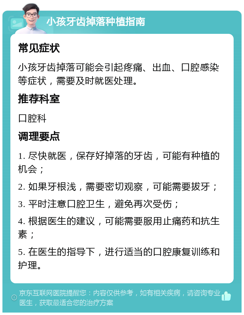 小孩牙齿掉落种植指南 常见症状 小孩牙齿掉落可能会引起疼痛、出血、口腔感染等症状，需要及时就医处理。 推荐科室 口腔科 调理要点 1. 尽快就医，保存好掉落的牙齿，可能有种植的机会； 2. 如果牙根浅，需要密切观察，可能需要拔牙； 3. 平时注意口腔卫生，避免再次受伤； 4. 根据医生的建议，可能需要服用止痛药和抗生素； 5. 在医生的指导下，进行适当的口腔康复训练和护理。