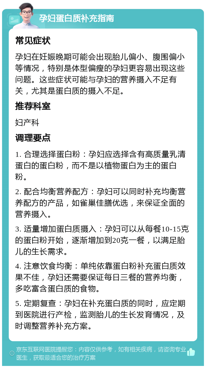 孕妇蛋白质补充指南 常见症状 孕妇在妊娠晚期可能会出现胎儿偏小、腹围偏小等情况，特别是体型偏瘦的孕妇更容易出现这些问题。这些症状可能与孕妇的营养摄入不足有关，尤其是蛋白质的摄入不足。 推荐科室 妇产科 调理要点 1. 合理选择蛋白粉：孕妇应选择含有高质量乳清蛋白的蛋白粉，而不是以植物蛋白为主的蛋白粉。 2. 配合均衡营养配方：孕妇可以同时补充均衡营养配方的产品，如雀巢佳膳优选，来保证全面的营养摄入。 3. 适量增加蛋白质摄入：孕妇可以从每餐10-15克的蛋白粉开始，逐渐增加到20克一餐，以满足胎儿的生长需求。 4. 注意饮食均衡：单纯依靠蛋白粉补充蛋白质效果不佳，孕妇还需要保证每日三餐的营养均衡，多吃富含蛋白质的食物。 5. 定期复查：孕妇在补充蛋白质的同时，应定期到医院进行产检，监测胎儿的生长发育情况，及时调整营养补充方案。