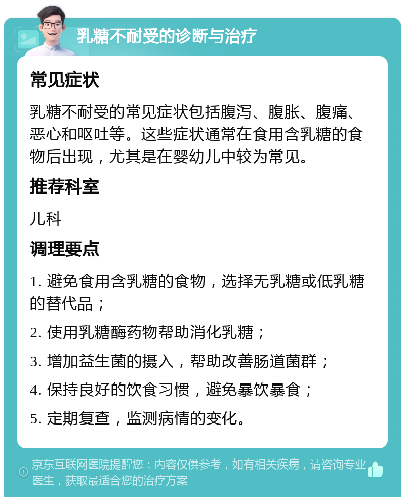 乳糖不耐受的诊断与治疗 常见症状 乳糖不耐受的常见症状包括腹泻、腹胀、腹痛、恶心和呕吐等。这些症状通常在食用含乳糖的食物后出现，尤其是在婴幼儿中较为常见。 推荐科室 儿科 调理要点 1. 避免食用含乳糖的食物，选择无乳糖或低乳糖的替代品； 2. 使用乳糖酶药物帮助消化乳糖； 3. 增加益生菌的摄入，帮助改善肠道菌群； 4. 保持良好的饮食习惯，避免暴饮暴食； 5. 定期复查，监测病情的变化。