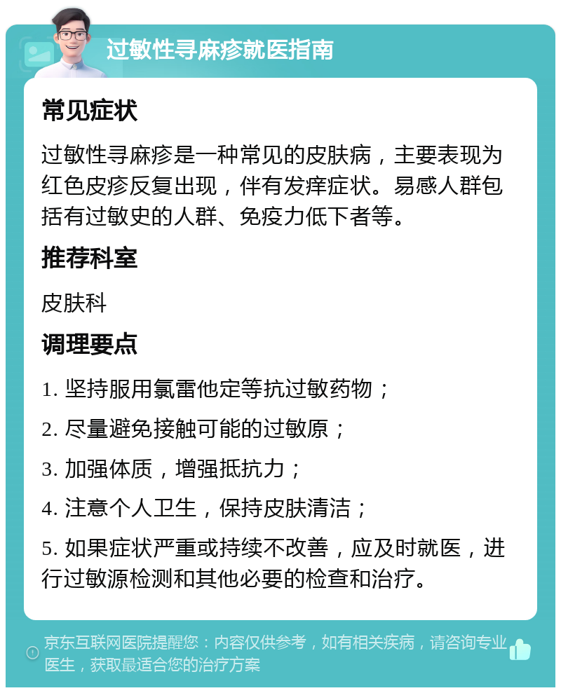 过敏性寻麻疹就医指南 常见症状 过敏性寻麻疹是一种常见的皮肤病，主要表现为红色皮疹反复出现，伴有发痒症状。易感人群包括有过敏史的人群、免疫力低下者等。 推荐科室 皮肤科 调理要点 1. 坚持服用氯雷他定等抗过敏药物； 2. 尽量避免接触可能的过敏原； 3. 加强体质，增强抵抗力； 4. 注意个人卫生，保持皮肤清洁； 5. 如果症状严重或持续不改善，应及时就医，进行过敏源检测和其他必要的检查和治疗。