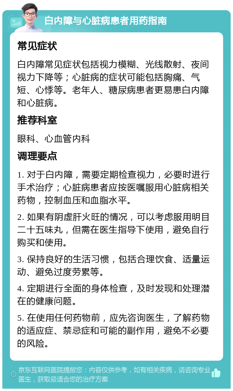 白内障与心脏病患者用药指南 常见症状 白内障常见症状包括视力模糊、光线散射、夜间视力下降等；心脏病的症状可能包括胸痛、气短、心悸等。老年人、糖尿病患者更易患白内障和心脏病。 推荐科室 眼科、心血管内科 调理要点 1. 对于白内障，需要定期检查视力，必要时进行手术治疗；心脏病患者应按医嘱服用心脏病相关药物，控制血压和血脂水平。 2. 如果有阴虚肝火旺的情况，可以考虑服用明目二十五味丸，但需在医生指导下使用，避免自行购买和使用。 3. 保持良好的生活习惯，包括合理饮食、适量运动、避免过度劳累等。 4. 定期进行全面的身体检查，及时发现和处理潜在的健康问题。 5. 在使用任何药物前，应先咨询医生，了解药物的适应症、禁忌症和可能的副作用，避免不必要的风险。