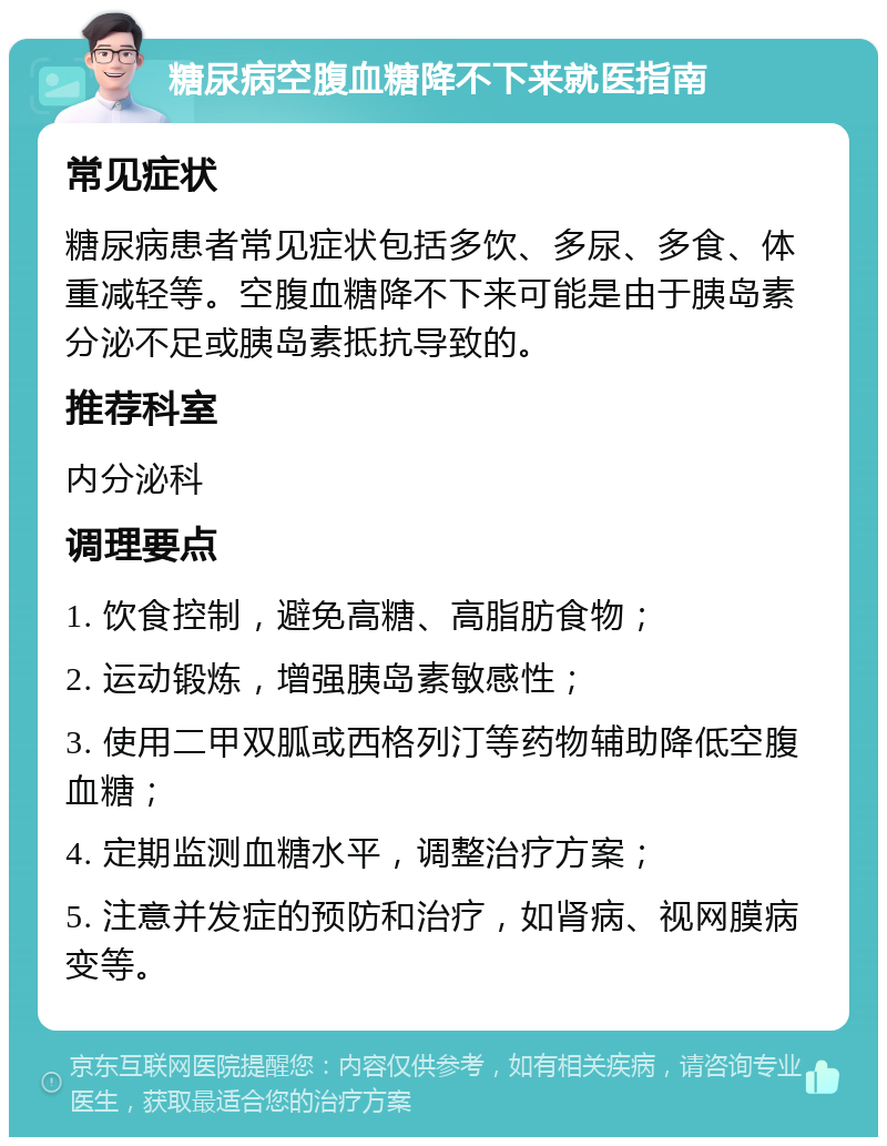 糖尿病空腹血糖降不下来就医指南 常见症状 糖尿病患者常见症状包括多饮、多尿、多食、体重减轻等。空腹血糖降不下来可能是由于胰岛素分泌不足或胰岛素抵抗导致的。 推荐科室 内分泌科 调理要点 1. 饮食控制，避免高糖、高脂肪食物； 2. 运动锻炼，增强胰岛素敏感性； 3. 使用二甲双胍或西格列汀等药物辅助降低空腹血糖； 4. 定期监测血糖水平，调整治疗方案； 5. 注意并发症的预防和治疗，如肾病、视网膜病变等。