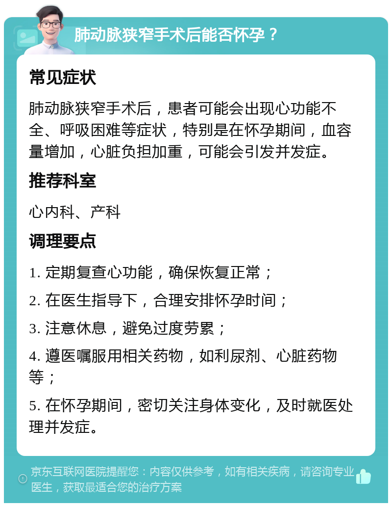 肺动脉狭窄手术后能否怀孕？ 常见症状 肺动脉狭窄手术后，患者可能会出现心功能不全、呼吸困难等症状，特别是在怀孕期间，血容量增加，心脏负担加重，可能会引发并发症。 推荐科室 心内科、产科 调理要点 1. 定期复查心功能，确保恢复正常； 2. 在医生指导下，合理安排怀孕时间； 3. 注意休息，避免过度劳累； 4. 遵医嘱服用相关药物，如利尿剂、心脏药物等； 5. 在怀孕期间，密切关注身体变化，及时就医处理并发症。