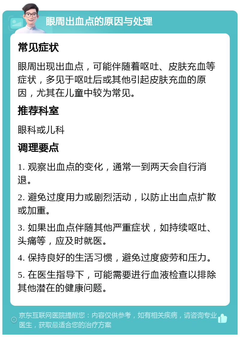 眼周出血点的原因与处理 常见症状 眼周出现出血点，可能伴随着呕吐、皮肤充血等症状，多见于呕吐后或其他引起皮肤充血的原因，尤其在儿童中较为常见。 推荐科室 眼科或儿科 调理要点 1. 观察出血点的变化，通常一到两天会自行消退。 2. 避免过度用力或剧烈活动，以防止出血点扩散或加重。 3. 如果出血点伴随其他严重症状，如持续呕吐、头痛等，应及时就医。 4. 保持良好的生活习惯，避免过度疲劳和压力。 5. 在医生指导下，可能需要进行血液检查以排除其他潜在的健康问题。