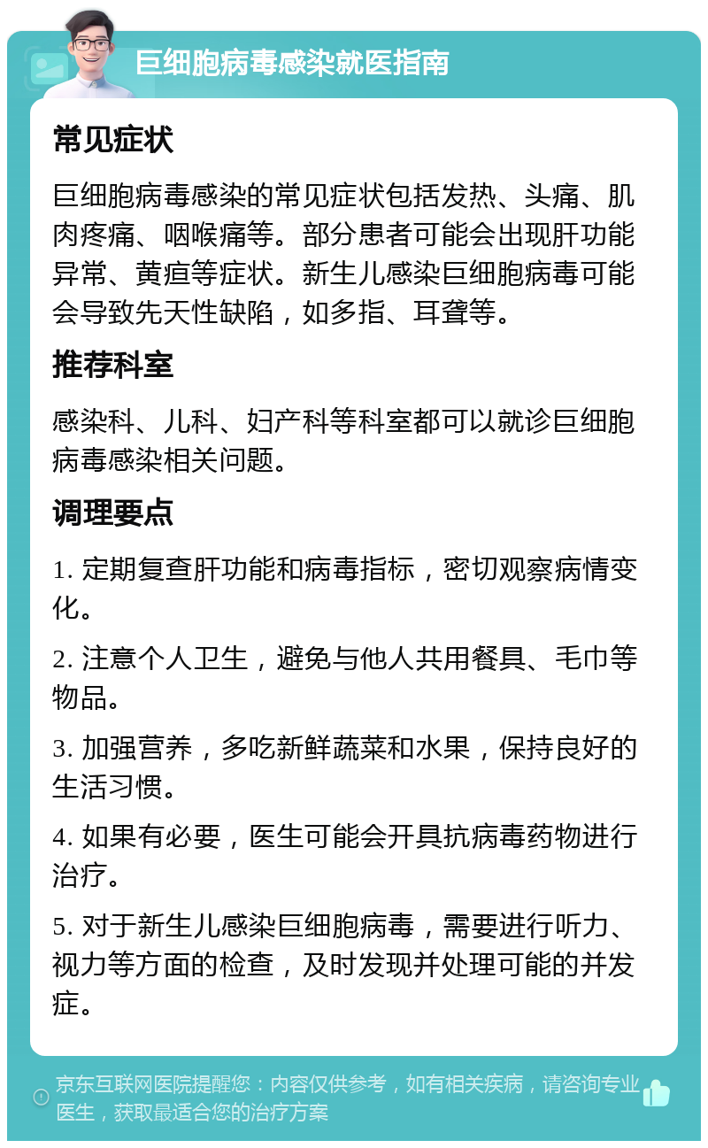 巨细胞病毒感染就医指南 常见症状 巨细胞病毒感染的常见症状包括发热、头痛、肌肉疼痛、咽喉痛等。部分患者可能会出现肝功能异常、黄疸等症状。新生儿感染巨细胞病毒可能会导致先天性缺陷，如多指、耳聋等。 推荐科室 感染科、儿科、妇产科等科室都可以就诊巨细胞病毒感染相关问题。 调理要点 1. 定期复查肝功能和病毒指标，密切观察病情变化。 2. 注意个人卫生，避免与他人共用餐具、毛巾等物品。 3. 加强营养，多吃新鲜蔬菜和水果，保持良好的生活习惯。 4. 如果有必要，医生可能会开具抗病毒药物进行治疗。 5. 对于新生儿感染巨细胞病毒，需要进行听力、视力等方面的检查，及时发现并处理可能的并发症。