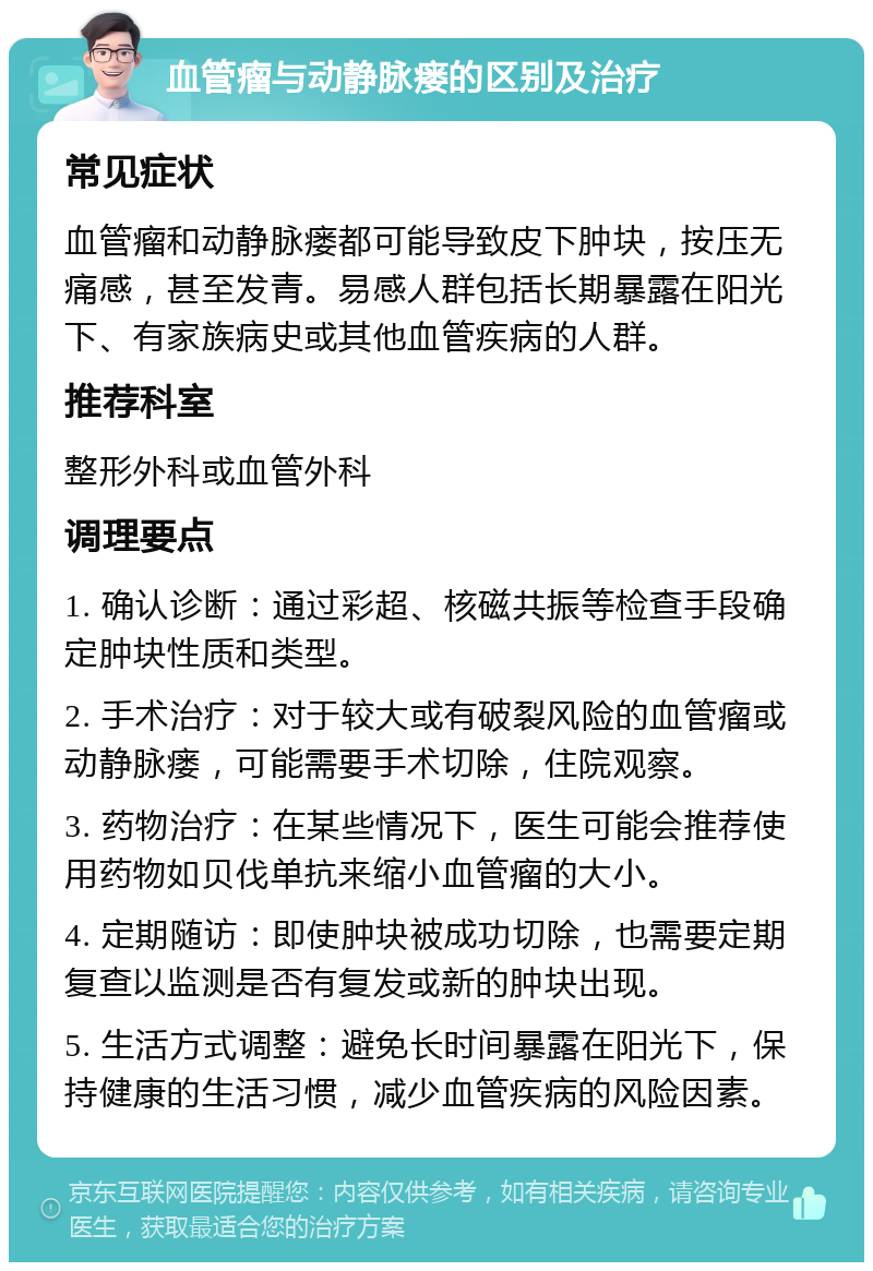 血管瘤与动静脉瘘的区别及治疗 常见症状 血管瘤和动静脉瘘都可能导致皮下肿块，按压无痛感，甚至发青。易感人群包括长期暴露在阳光下、有家族病史或其他血管疾病的人群。 推荐科室 整形外科或血管外科 调理要点 1. 确认诊断：通过彩超、核磁共振等检查手段确定肿块性质和类型。 2. 手术治疗：对于较大或有破裂风险的血管瘤或动静脉瘘，可能需要手术切除，住院观察。 3. 药物治疗：在某些情况下，医生可能会推荐使用药物如贝伐单抗来缩小血管瘤的大小。 4. 定期随访：即使肿块被成功切除，也需要定期复查以监测是否有复发或新的肿块出现。 5. 生活方式调整：避免长时间暴露在阳光下，保持健康的生活习惯，减少血管疾病的风险因素。