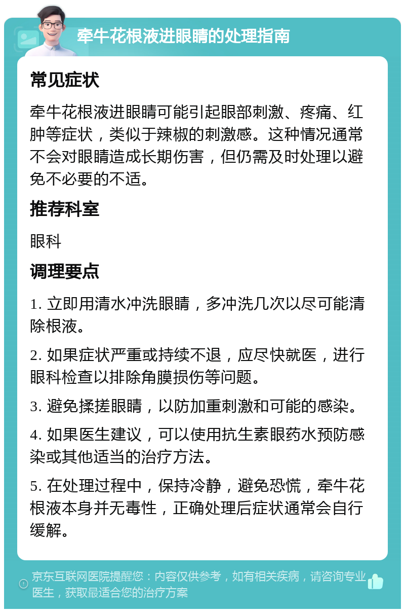 牵牛花根液进眼睛的处理指南 常见症状 牵牛花根液进眼睛可能引起眼部刺激、疼痛、红肿等症状，类似于辣椒的刺激感。这种情况通常不会对眼睛造成长期伤害，但仍需及时处理以避免不必要的不适。 推荐科室 眼科 调理要点 1. 立即用清水冲洗眼睛，多冲洗几次以尽可能清除根液。 2. 如果症状严重或持续不退，应尽快就医，进行眼科检查以排除角膜损伤等问题。 3. 避免揉搓眼睛，以防加重刺激和可能的感染。 4. 如果医生建议，可以使用抗生素眼药水预防感染或其他适当的治疗方法。 5. 在处理过程中，保持冷静，避免恐慌，牵牛花根液本身并无毒性，正确处理后症状通常会自行缓解。