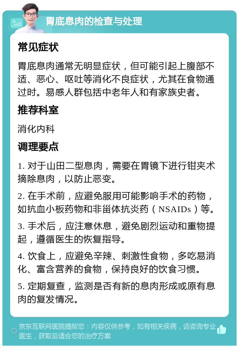 胃底息肉的检查与处理 常见症状 胃底息肉通常无明显症状，但可能引起上腹部不适、恶心、呕吐等消化不良症状，尤其在食物通过时。易感人群包括中老年人和有家族史者。 推荐科室 消化内科 调理要点 1. 对于山田二型息肉，需要在胃镜下进行钳夹术摘除息肉，以防止恶变。 2. 在手术前，应避免服用可能影响手术的药物，如抗血小板药物和非甾体抗炎药（NSAIDs）等。 3. 手术后，应注意休息，避免剧烈运动和重物提起，遵循医生的恢复指导。 4. 饮食上，应避免辛辣、刺激性食物，多吃易消化、富含营养的食物，保持良好的饮食习惯。 5. 定期复查，监测是否有新的息肉形成或原有息肉的复发情况。