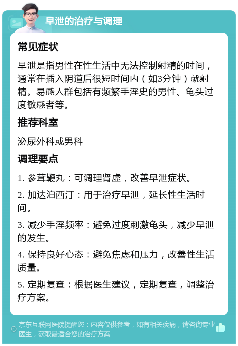 早泄的治疗与调理 常见症状 早泄是指男性在性生活中无法控制射精的时间，通常在插入阴道后很短时间内（如3分钟）就射精。易感人群包括有频繁手淫史的男性、龟头过度敏感者等。 推荐科室 泌尿外科或男科 调理要点 1. 参茸鞭丸：可调理肾虚，改善早泄症状。 2. 加达泊西汀：用于治疗早泄，延长性生活时间。 3. 减少手淫频率：避免过度刺激龟头，减少早泄的发生。 4. 保持良好心态：避免焦虑和压力，改善性生活质量。 5. 定期复查：根据医生建议，定期复查，调整治疗方案。