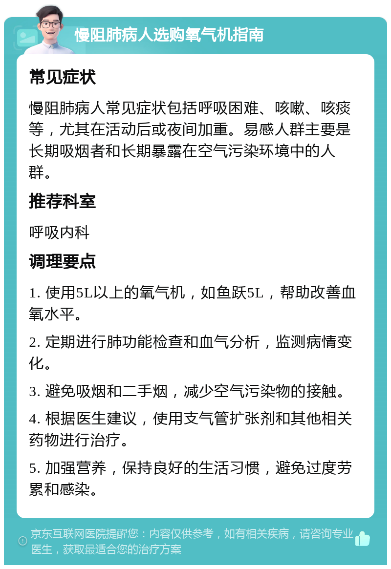 慢阻肺病人选购氧气机指南 常见症状 慢阻肺病人常见症状包括呼吸困难、咳嗽、咳痰等，尤其在活动后或夜间加重。易感人群主要是长期吸烟者和长期暴露在空气污染环境中的人群。 推荐科室 呼吸内科 调理要点 1. 使用5L以上的氧气机，如鱼跃5L，帮助改善血氧水平。 2. 定期进行肺功能检查和血气分析，监测病情变化。 3. 避免吸烟和二手烟，减少空气污染物的接触。 4. 根据医生建议，使用支气管扩张剂和其他相关药物进行治疗。 5. 加强营养，保持良好的生活习惯，避免过度劳累和感染。