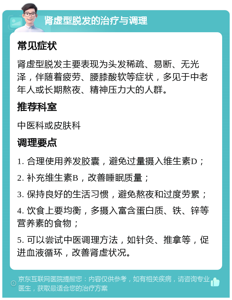 肾虚型脱发的治疗与调理 常见症状 肾虚型脱发主要表现为头发稀疏、易断、无光泽，伴随着疲劳、腰膝酸软等症状，多见于中老年人或长期熬夜、精神压力大的人群。 推荐科室 中医科或皮肤科 调理要点 1. 合理使用养发胶囊，避免过量摄入维生素D； 2. 补充维生素B，改善睡眠质量； 3. 保持良好的生活习惯，避免熬夜和过度劳累； 4. 饮食上要均衡，多摄入富含蛋白质、铁、锌等营养素的食物； 5. 可以尝试中医调理方法，如针灸、推拿等，促进血液循环，改善肾虚状况。