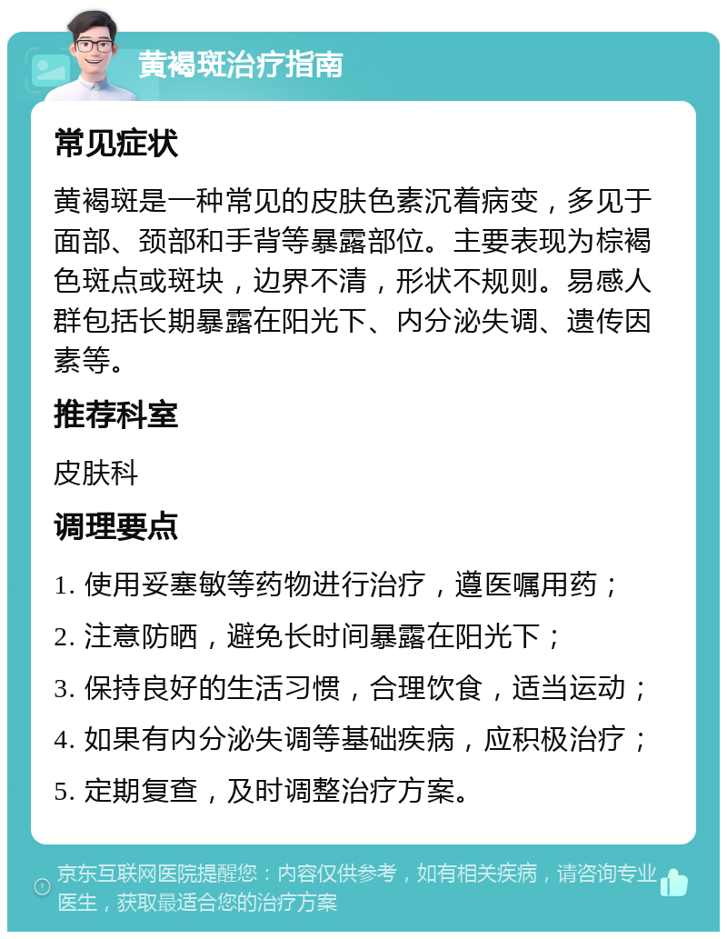 黄褐斑治疗指南 常见症状 黄褐斑是一种常见的皮肤色素沉着病变，多见于面部、颈部和手背等暴露部位。主要表现为棕褐色斑点或斑块，边界不清，形状不规则。易感人群包括长期暴露在阳光下、内分泌失调、遗传因素等。 推荐科室 皮肤科 调理要点 1. 使用妥塞敏等药物进行治疗，遵医嘱用药； 2. 注意防晒，避免长时间暴露在阳光下； 3. 保持良好的生活习惯，合理饮食，适当运动； 4. 如果有内分泌失调等基础疾病，应积极治疗； 5. 定期复查，及时调整治疗方案。