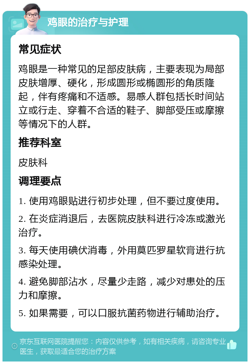 鸡眼的治疗与护理 常见症状 鸡眼是一种常见的足部皮肤病，主要表现为局部皮肤增厚、硬化，形成圆形或椭圆形的角质隆起，伴有疼痛和不适感。易感人群包括长时间站立或行走、穿着不合适的鞋子、脚部受压或摩擦等情况下的人群。 推荐科室 皮肤科 调理要点 1. 使用鸡眼贴进行初步处理，但不要过度使用。 2. 在炎症消退后，去医院皮肤科进行冷冻或激光治疗。 3. 每天使用碘伏消毒，外用莫匹罗星软膏进行抗感染处理。 4. 避免脚部沾水，尽量少走路，减少对患处的压力和摩擦。 5. 如果需要，可以口服抗菌药物进行辅助治疗。