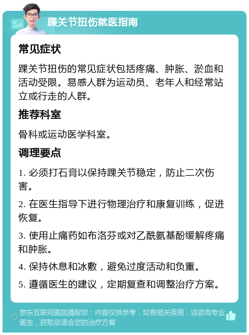 踝关节扭伤就医指南 常见症状 踝关节扭伤的常见症状包括疼痛、肿胀、淤血和活动受限。易感人群为运动员、老年人和经常站立或行走的人群。 推荐科室 骨科或运动医学科室。 调理要点 1. 必须打石膏以保持踝关节稳定，防止二次伤害。 2. 在医生指导下进行物理治疗和康复训练，促进恢复。 3. 使用止痛药如布洛芬或对乙酰氨基酚缓解疼痛和肿胀。 4. 保持休息和冰敷，避免过度活动和负重。 5. 遵循医生的建议，定期复查和调整治疗方案。