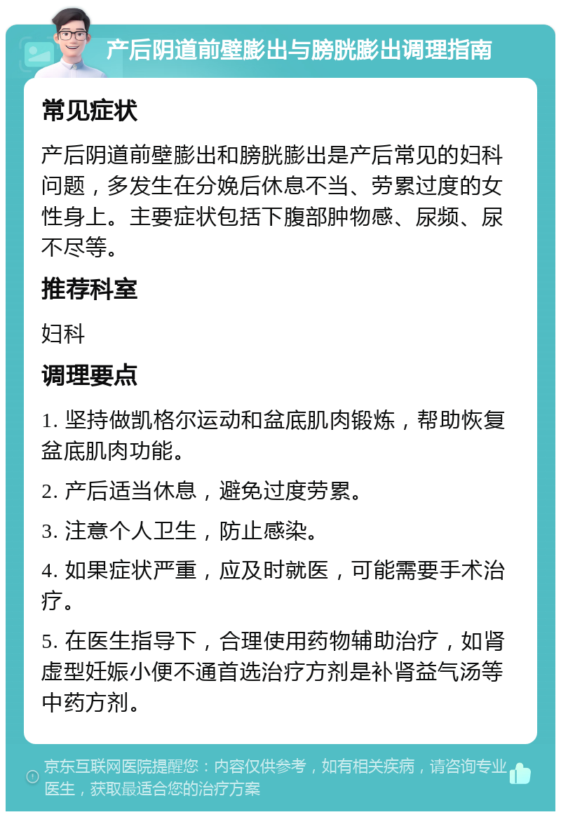 产后阴道前壁膨出与膀胱膨出调理指南 常见症状 产后阴道前壁膨出和膀胱膨出是产后常见的妇科问题，多发生在分娩后休息不当、劳累过度的女性身上。主要症状包括下腹部肿物感、尿频、尿不尽等。 推荐科室 妇科 调理要点 1. 坚持做凯格尔运动和盆底肌肉锻炼，帮助恢复盆底肌肉功能。 2. 产后适当休息，避免过度劳累。 3. 注意个人卫生，防止感染。 4. 如果症状严重，应及时就医，可能需要手术治疗。 5. 在医生指导下，合理使用药物辅助治疗，如肾虚型妊娠小便不通首选治疗方剂是补肾益气汤等中药方剂。