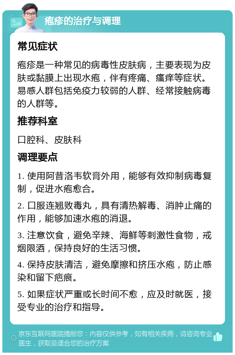 疱疹的治疗与调理 常见症状 疱疹是一种常见的病毒性皮肤病，主要表现为皮肤或黏膜上出现水疱，伴有疼痛、瘙痒等症状。易感人群包括免疫力较弱的人群、经常接触病毒的人群等。 推荐科室 口腔科、皮肤科 调理要点 1. 使用阿昔洛韦软膏外用，能够有效抑制病毒复制，促进水疱愈合。 2. 口服连翘败毒丸，具有清热解毒、消肿止痛的作用，能够加速水疱的消退。 3. 注意饮食，避免辛辣、海鲜等刺激性食物，戒烟限酒，保持良好的生活习惯。 4. 保持皮肤清洁，避免摩擦和挤压水疱，防止感染和留下疤痕。 5. 如果症状严重或长时间不愈，应及时就医，接受专业的治疗和指导。