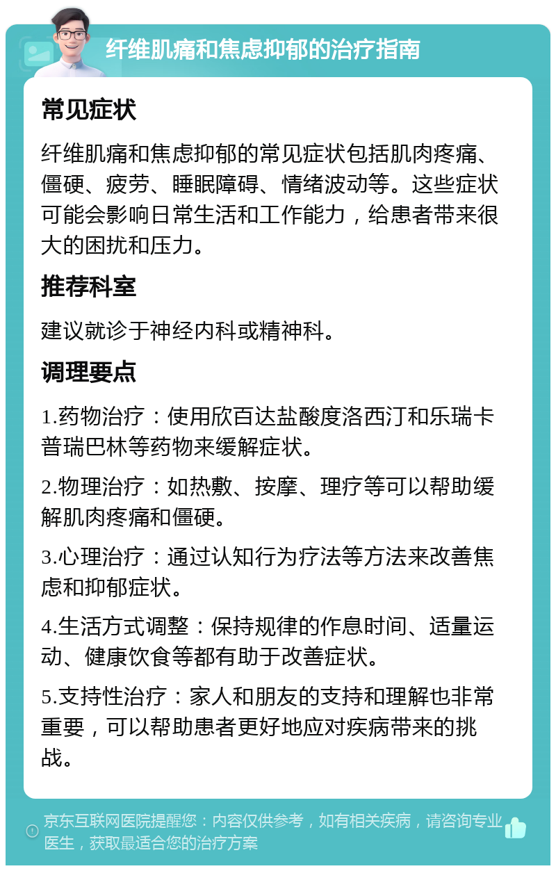 纤维肌痛和焦虑抑郁的治疗指南 常见症状 纤维肌痛和焦虑抑郁的常见症状包括肌肉疼痛、僵硬、疲劳、睡眠障碍、情绪波动等。这些症状可能会影响日常生活和工作能力，给患者带来很大的困扰和压力。 推荐科室 建议就诊于神经内科或精神科。 调理要点 1.药物治疗：使用欣百达盐酸度洛西汀和乐瑞卡普瑞巴林等药物来缓解症状。 2.物理治疗：如热敷、按摩、理疗等可以帮助缓解肌肉疼痛和僵硬。 3.心理治疗：通过认知行为疗法等方法来改善焦虑和抑郁症状。 4.生活方式调整：保持规律的作息时间、适量运动、健康饮食等都有助于改善症状。 5.支持性治疗：家人和朋友的支持和理解也非常重要，可以帮助患者更好地应对疾病带来的挑战。