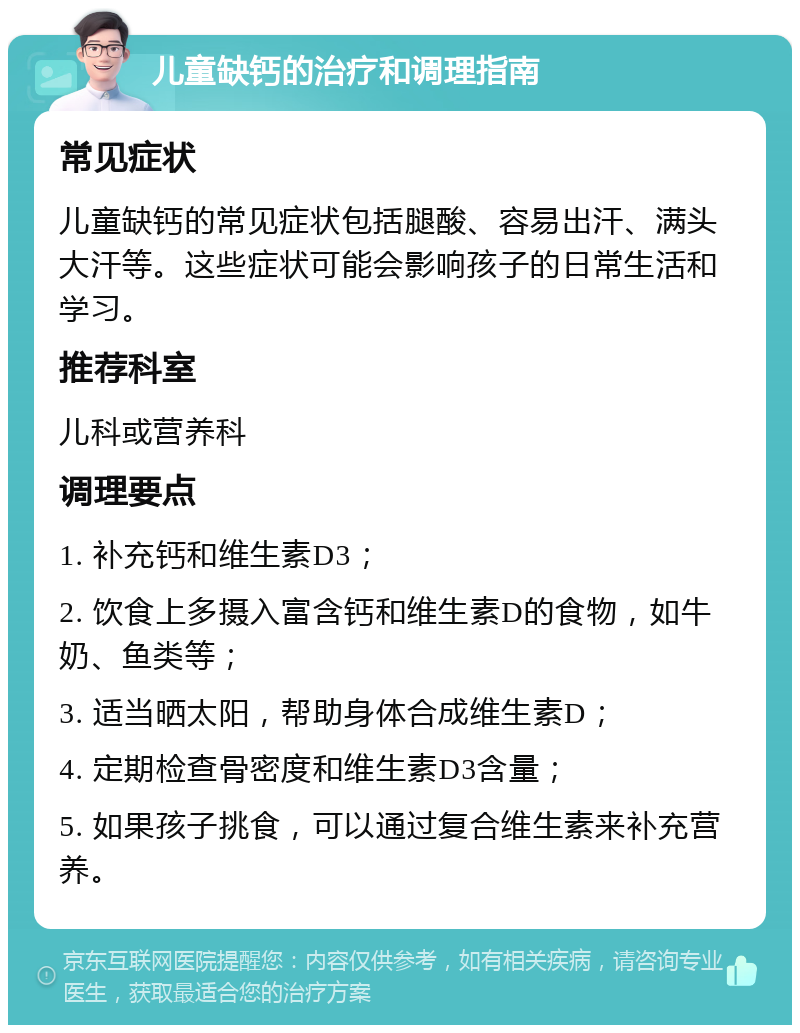 儿童缺钙的治疗和调理指南 常见症状 儿童缺钙的常见症状包括腿酸、容易出汗、满头大汗等。这些症状可能会影响孩子的日常生活和学习。 推荐科室 儿科或营养科 调理要点 1. 补充钙和维生素D3； 2. 饮食上多摄入富含钙和维生素D的食物，如牛奶、鱼类等； 3. 适当晒太阳，帮助身体合成维生素D； 4. 定期检查骨密度和维生素D3含量； 5. 如果孩子挑食，可以通过复合维生素来补充营养。