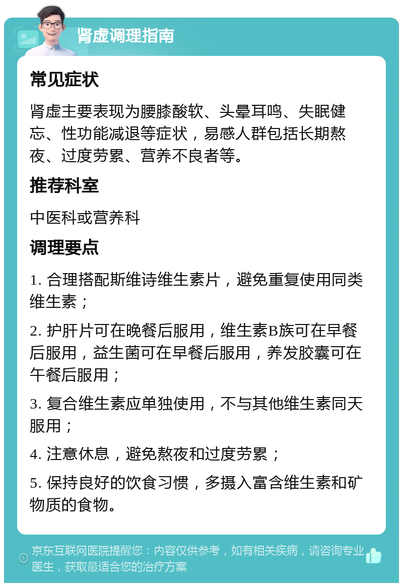 肾虚调理指南 常见症状 肾虚主要表现为腰膝酸软、头晕耳鸣、失眠健忘、性功能减退等症状，易感人群包括长期熬夜、过度劳累、营养不良者等。 推荐科室 中医科或营养科 调理要点 1. 合理搭配斯维诗维生素片，避免重复使用同类维生素； 2. 护肝片可在晚餐后服用，维生素B族可在早餐后服用，益生菌可在早餐后服用，养发胶囊可在午餐后服用； 3. 复合维生素应单独使用，不与其他维生素同天服用； 4. 注意休息，避免熬夜和过度劳累； 5. 保持良好的饮食习惯，多摄入富含维生素和矿物质的食物。