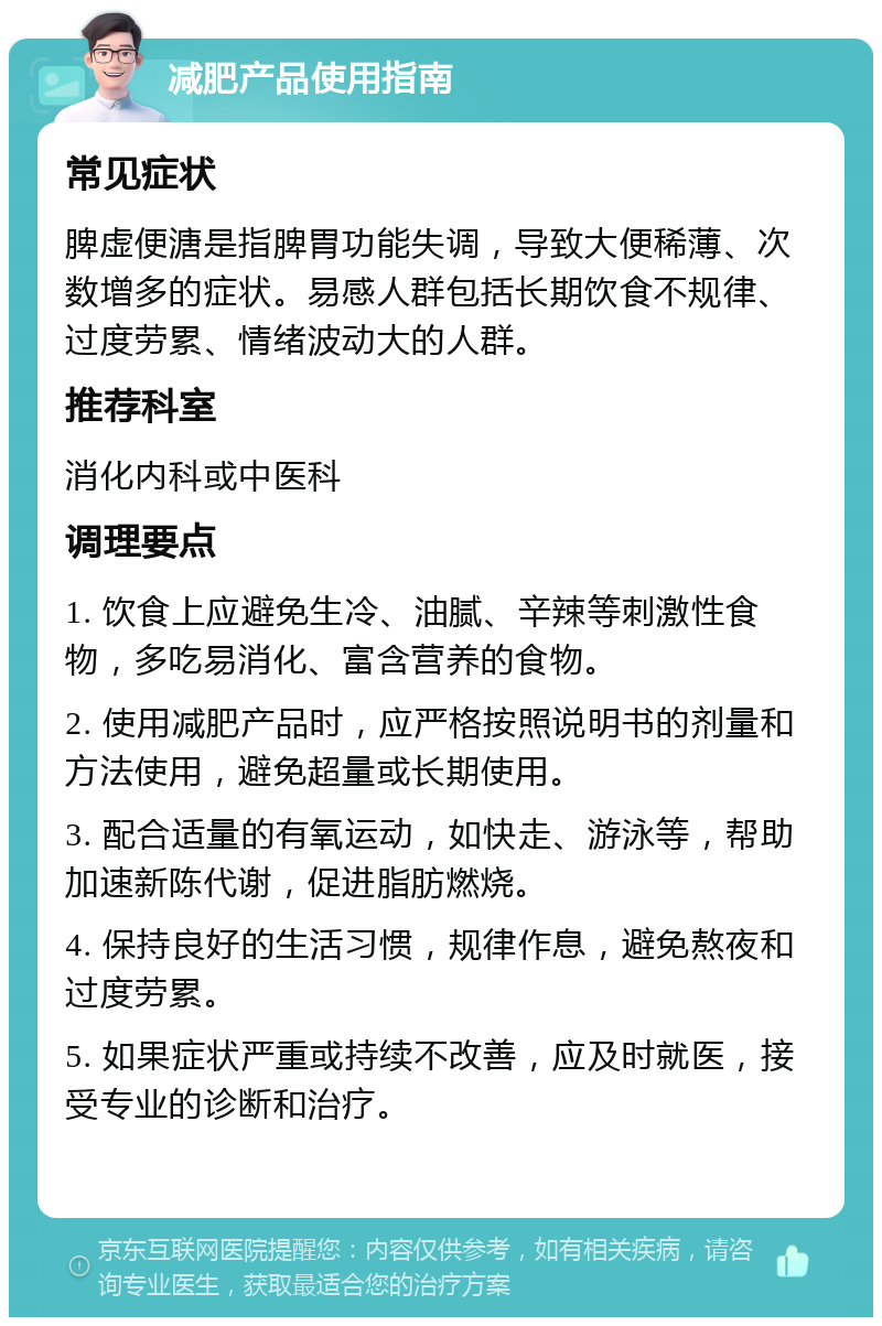 减肥产品使用指南 常见症状 脾虚便溏是指脾胃功能失调，导致大便稀薄、次数增多的症状。易感人群包括长期饮食不规律、过度劳累、情绪波动大的人群。 推荐科室 消化内科或中医科 调理要点 1. 饮食上应避免生冷、油腻、辛辣等刺激性食物，多吃易消化、富含营养的食物。 2. 使用减肥产品时，应严格按照说明书的剂量和方法使用，避免超量或长期使用。 3. 配合适量的有氧运动，如快走、游泳等，帮助加速新陈代谢，促进脂肪燃烧。 4. 保持良好的生活习惯，规律作息，避免熬夜和过度劳累。 5. 如果症状严重或持续不改善，应及时就医，接受专业的诊断和治疗。