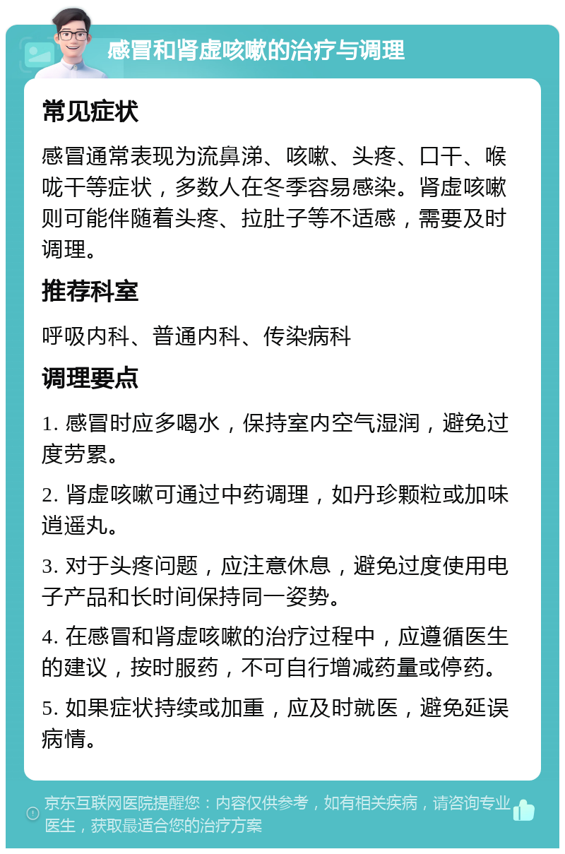 感冒和肾虚咳嗽的治疗与调理 常见症状 感冒通常表现为流鼻涕、咳嗽、头疼、口干、喉咙干等症状，多数人在冬季容易感染。肾虚咳嗽则可能伴随着头疼、拉肚子等不适感，需要及时调理。 推荐科室 呼吸内科、普通内科、传染病科 调理要点 1. 感冒时应多喝水，保持室内空气湿润，避免过度劳累。 2. 肾虚咳嗽可通过中药调理，如丹珍颗粒或加味逍遥丸。 3. 对于头疼问题，应注意休息，避免过度使用电子产品和长时间保持同一姿势。 4. 在感冒和肾虚咳嗽的治疗过程中，应遵循医生的建议，按时服药，不可自行增减药量或停药。 5. 如果症状持续或加重，应及时就医，避免延误病情。