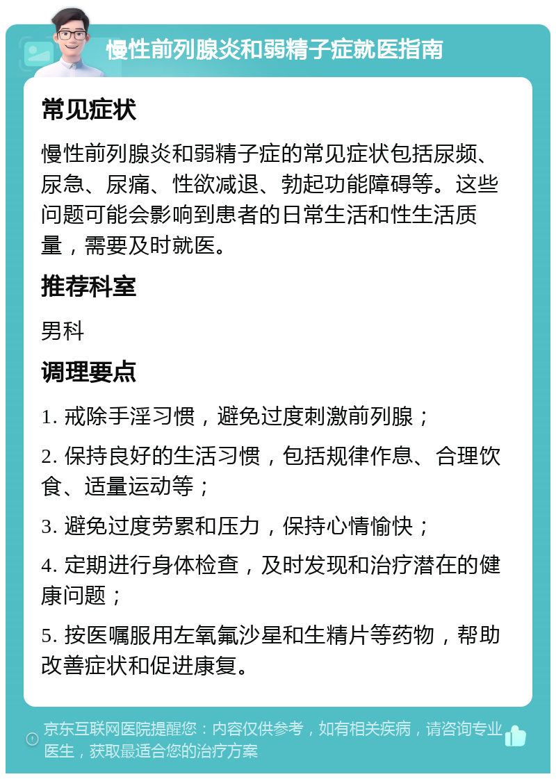 慢性前列腺炎和弱精子症就医指南 常见症状 慢性前列腺炎和弱精子症的常见症状包括尿频、尿急、尿痛、性欲减退、勃起功能障碍等。这些问题可能会影响到患者的日常生活和性生活质量，需要及时就医。 推荐科室 男科 调理要点 1. 戒除手淫习惯，避免过度刺激前列腺； 2. 保持良好的生活习惯，包括规律作息、合理饮食、适量运动等； 3. 避免过度劳累和压力，保持心情愉快； 4. 定期进行身体检查，及时发现和治疗潜在的健康问题； 5. 按医嘱服用左氧氟沙星和生精片等药物，帮助改善症状和促进康复。