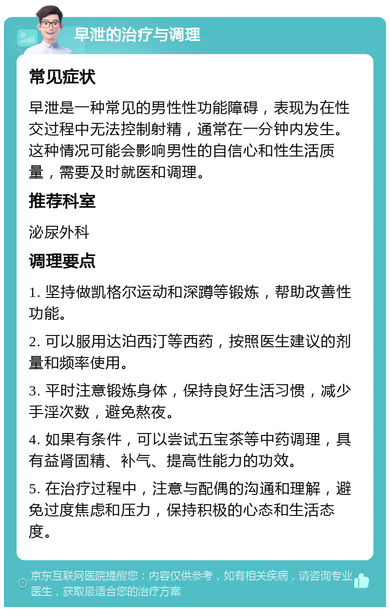 早泄的治疗与调理 常见症状 早泄是一种常见的男性性功能障碍，表现为在性交过程中无法控制射精，通常在一分钟内发生。这种情况可能会影响男性的自信心和性生活质量，需要及时就医和调理。 推荐科室 泌尿外科 调理要点 1. 坚持做凯格尔运动和深蹲等锻炼，帮助改善性功能。 2. 可以服用达泊西汀等西药，按照医生建议的剂量和频率使用。 3. 平时注意锻炼身体，保持良好生活习惯，减少手淫次数，避免熬夜。 4. 如果有条件，可以尝试五宝茶等中药调理，具有益肾固精、补气、提高性能力的功效。 5. 在治疗过程中，注意与配偶的沟通和理解，避免过度焦虑和压力，保持积极的心态和生活态度。