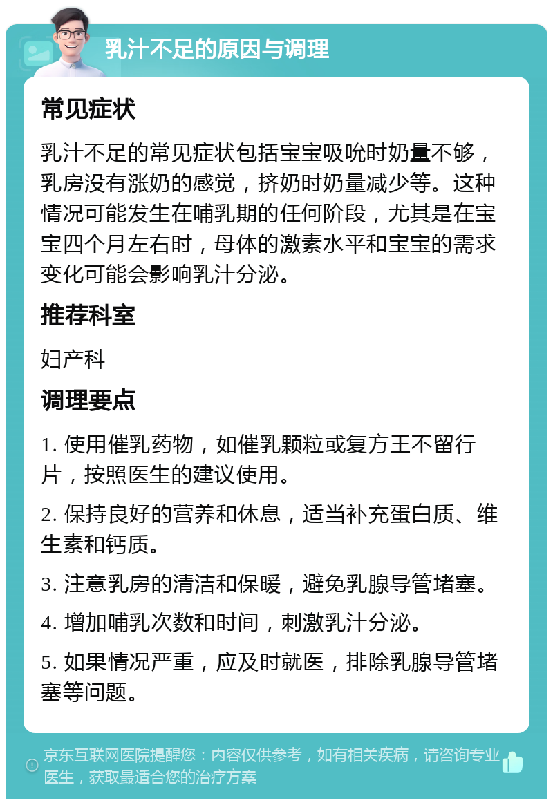 乳汁不足的原因与调理 常见症状 乳汁不足的常见症状包括宝宝吸吮时奶量不够，乳房没有涨奶的感觉，挤奶时奶量减少等。这种情况可能发生在哺乳期的任何阶段，尤其是在宝宝四个月左右时，母体的激素水平和宝宝的需求变化可能会影响乳汁分泌。 推荐科室 妇产科 调理要点 1. 使用催乳药物，如催乳颗粒或复方王不留行片，按照医生的建议使用。 2. 保持良好的营养和休息，适当补充蛋白质、维生素和钙质。 3. 注意乳房的清洁和保暖，避免乳腺导管堵塞。 4. 增加哺乳次数和时间，刺激乳汁分泌。 5. 如果情况严重，应及时就医，排除乳腺导管堵塞等问题。