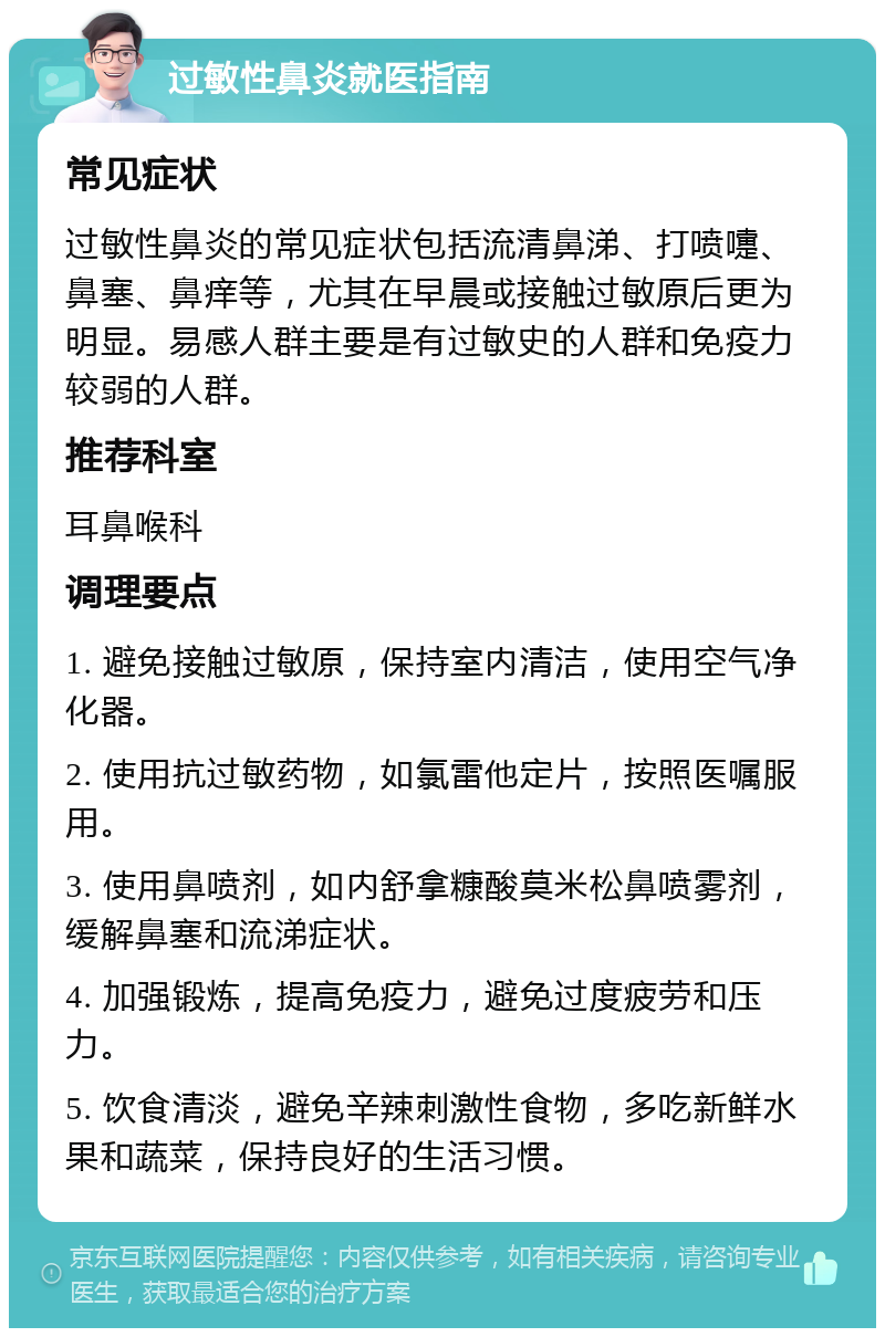 过敏性鼻炎就医指南 常见症状 过敏性鼻炎的常见症状包括流清鼻涕、打喷嚏、鼻塞、鼻痒等，尤其在早晨或接触过敏原后更为明显。易感人群主要是有过敏史的人群和免疫力较弱的人群。 推荐科室 耳鼻喉科 调理要点 1. 避免接触过敏原，保持室内清洁，使用空气净化器。 2. 使用抗过敏药物，如氯雷他定片，按照医嘱服用。 3. 使用鼻喷剂，如内舒拿糠酸莫米松鼻喷雾剂，缓解鼻塞和流涕症状。 4. 加强锻炼，提高免疫力，避免过度疲劳和压力。 5. 饮食清淡，避免辛辣刺激性食物，多吃新鲜水果和蔬菜，保持良好的生活习惯。