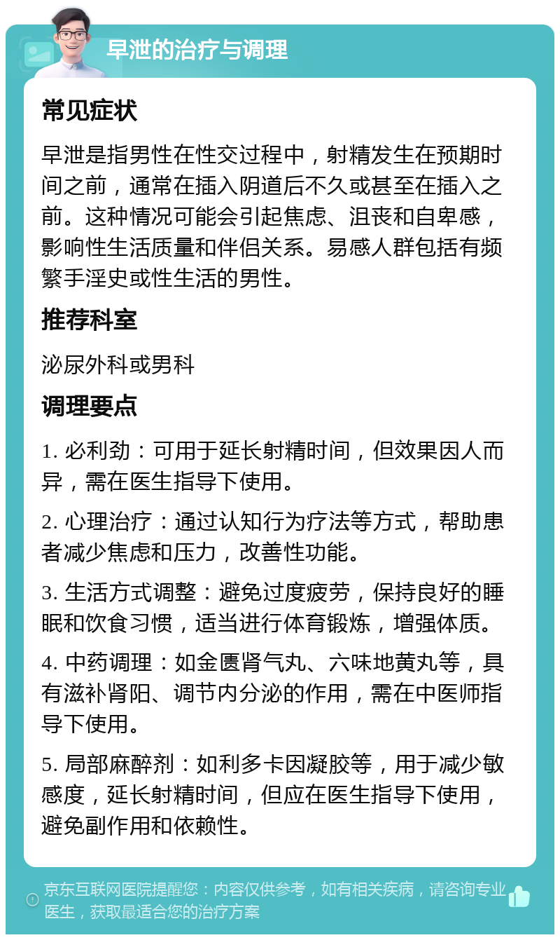 早泄的治疗与调理 常见症状 早泄是指男性在性交过程中，射精发生在预期时间之前，通常在插入阴道后不久或甚至在插入之前。这种情况可能会引起焦虑、沮丧和自卑感，影响性生活质量和伴侣关系。易感人群包括有频繁手淫史或性生活的男性。 推荐科室 泌尿外科或男科 调理要点 1. 必利劲：可用于延长射精时间，但效果因人而异，需在医生指导下使用。 2. 心理治疗：通过认知行为疗法等方式，帮助患者减少焦虑和压力，改善性功能。 3. 生活方式调整：避免过度疲劳，保持良好的睡眠和饮食习惯，适当进行体育锻炼，增强体质。 4. 中药调理：如金匮肾气丸、六味地黄丸等，具有滋补肾阳、调节内分泌的作用，需在中医师指导下使用。 5. 局部麻醉剂：如利多卡因凝胶等，用于减少敏感度，延长射精时间，但应在医生指导下使用，避免副作用和依赖性。