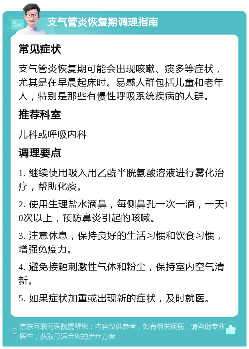 支气管炎恢复期调理指南 常见症状 支气管炎恢复期可能会出现咳嗽、痰多等症状，尤其是在早晨起床时。易感人群包括儿童和老年人，特别是那些有慢性呼吸系统疾病的人群。 推荐科室 儿科或呼吸内科 调理要点 1. 继续使用吸入用乙酰半胱氨酸溶液进行雾化治疗，帮助化痰。 2. 使用生理盐水滴鼻，每侧鼻孔一次一滴，一天10次以上，预防鼻炎引起的咳嗽。 3. 注意休息，保持良好的生活习惯和饮食习惯，增强免疫力。 4. 避免接触刺激性气体和粉尘，保持室内空气清新。 5. 如果症状加重或出现新的症状，及时就医。