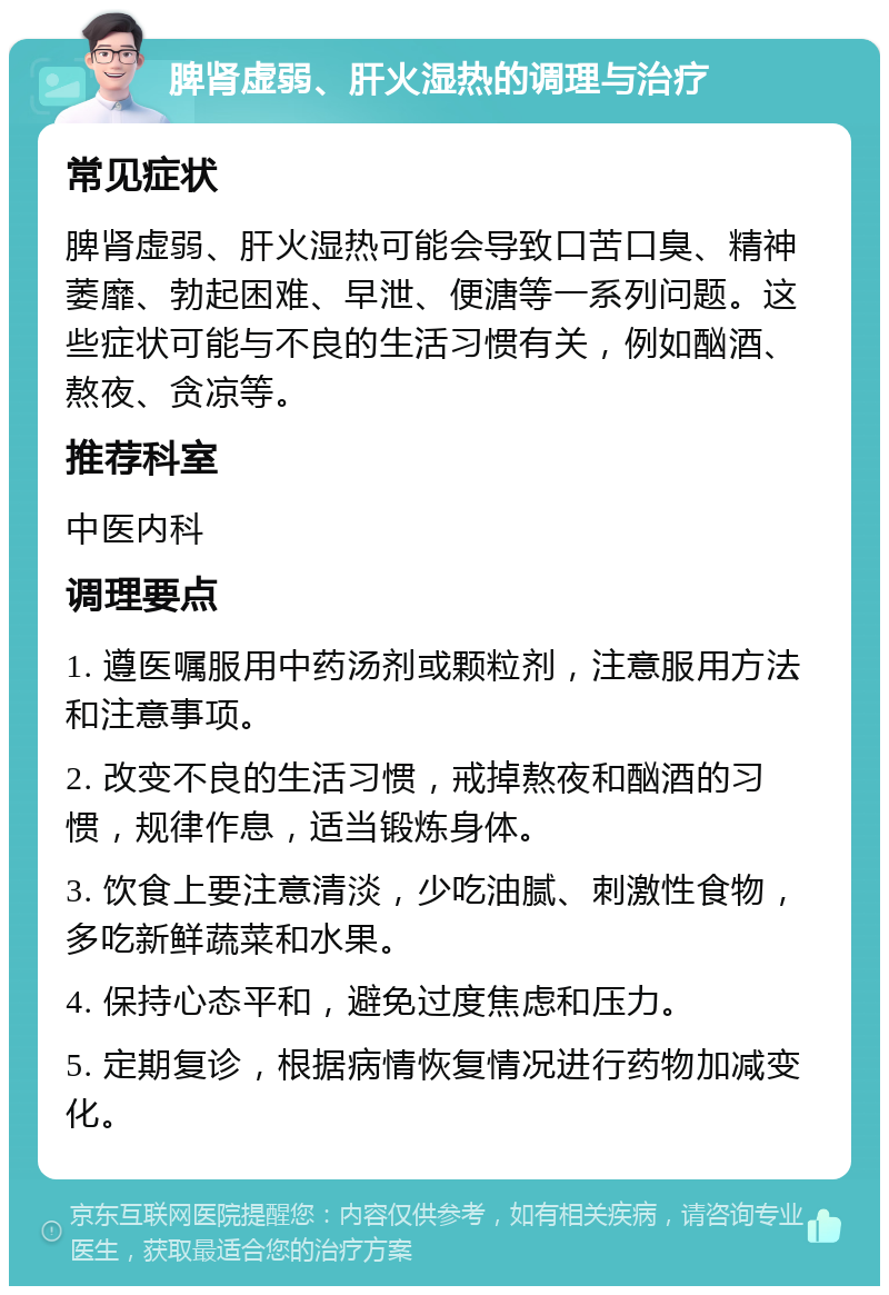 脾肾虚弱、肝火湿热的调理与治疗 常见症状 脾肾虚弱、肝火湿热可能会导致口苦口臭、精神萎靡、勃起困难、早泄、便溏等一系列问题。这些症状可能与不良的生活习惯有关，例如酗酒、熬夜、贪凉等。 推荐科室 中医内科 调理要点 1. 遵医嘱服用中药汤剂或颗粒剂，注意服用方法和注意事项。 2. 改变不良的生活习惯，戒掉熬夜和酗酒的习惯，规律作息，适当锻炼身体。 3. 饮食上要注意清淡，少吃油腻、刺激性食物，多吃新鲜蔬菜和水果。 4. 保持心态平和，避免过度焦虑和压力。 5. 定期复诊，根据病情恢复情况进行药物加减变化。