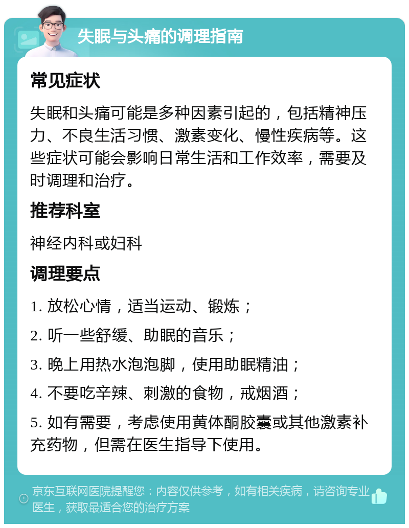 失眠与头痛的调理指南 常见症状 失眠和头痛可能是多种因素引起的，包括精神压力、不良生活习惯、激素变化、慢性疾病等。这些症状可能会影响日常生活和工作效率，需要及时调理和治疗。 推荐科室 神经内科或妇科 调理要点 1. 放松心情，适当运动、锻炼； 2. 听一些舒缓、助眠的音乐； 3. 晚上用热水泡泡脚，使用助眠精油； 4. 不要吃辛辣、刺激的食物，戒烟酒； 5. 如有需要，考虑使用黄体酮胶囊或其他激素补充药物，但需在医生指导下使用。