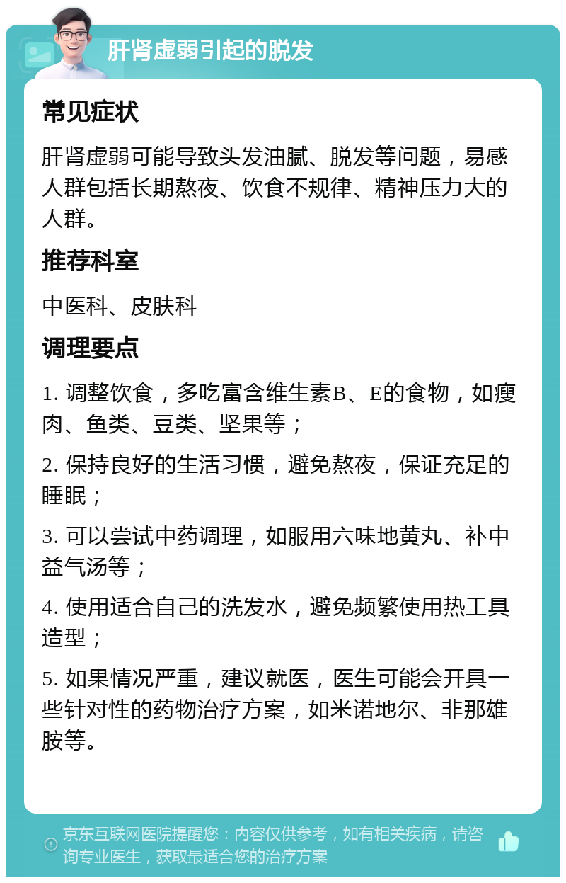 肝肾虚弱引起的脱发 常见症状 肝肾虚弱可能导致头发油腻、脱发等问题，易感人群包括长期熬夜、饮食不规律、精神压力大的人群。 推荐科室 中医科、皮肤科 调理要点 1. 调整饮食，多吃富含维生素B、E的食物，如瘦肉、鱼类、豆类、坚果等； 2. 保持良好的生活习惯，避免熬夜，保证充足的睡眠； 3. 可以尝试中药调理，如服用六味地黄丸、补中益气汤等； 4. 使用适合自己的洗发水，避免频繁使用热工具造型； 5. 如果情况严重，建议就医，医生可能会开具一些针对性的药物治疗方案，如米诺地尔、非那雄胺等。