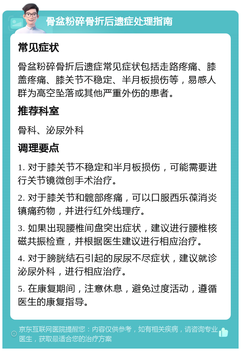 骨盆粉碎骨折后遗症处理指南 常见症状 骨盆粉碎骨折后遗症常见症状包括走路疼痛、膝盖疼痛、膝关节不稳定、半月板损伤等，易感人群为高空坠落或其他严重外伤的患者。 推荐科室 骨科、泌尿外科 调理要点 1. 对于膝关节不稳定和半月板损伤，可能需要进行关节镜微创手术治疗。 2. 对于膝关节和髋部疼痛，可以口服西乐葆消炎镇痛药物，并进行红外线理疗。 3. 如果出现腰椎间盘突出症状，建议进行腰椎核磁共振检查，并根据医生建议进行相应治疗。 4. 对于膀胱结石引起的尿尿不尽症状，建议就诊泌尿外科，进行相应治疗。 5. 在康复期间，注意休息，避免过度活动，遵循医生的康复指导。