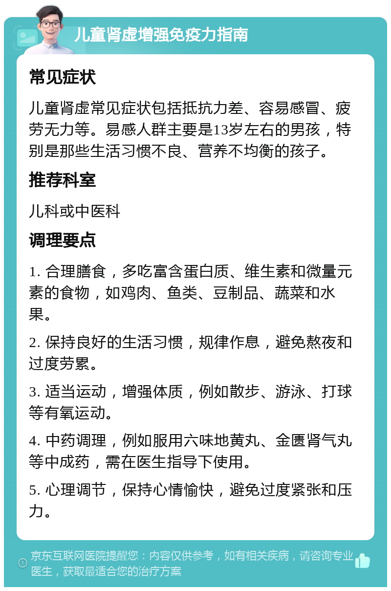 儿童肾虚增强免疫力指南 常见症状 儿童肾虚常见症状包括抵抗力差、容易感冒、疲劳无力等。易感人群主要是13岁左右的男孩，特别是那些生活习惯不良、营养不均衡的孩子。 推荐科室 儿科或中医科 调理要点 1. 合理膳食，多吃富含蛋白质、维生素和微量元素的食物，如鸡肉、鱼类、豆制品、蔬菜和水果。 2. 保持良好的生活习惯，规律作息，避免熬夜和过度劳累。 3. 适当运动，增强体质，例如散步、游泳、打球等有氧运动。 4. 中药调理，例如服用六味地黄丸、金匮肾气丸等中成药，需在医生指导下使用。 5. 心理调节，保持心情愉快，避免过度紧张和压力。