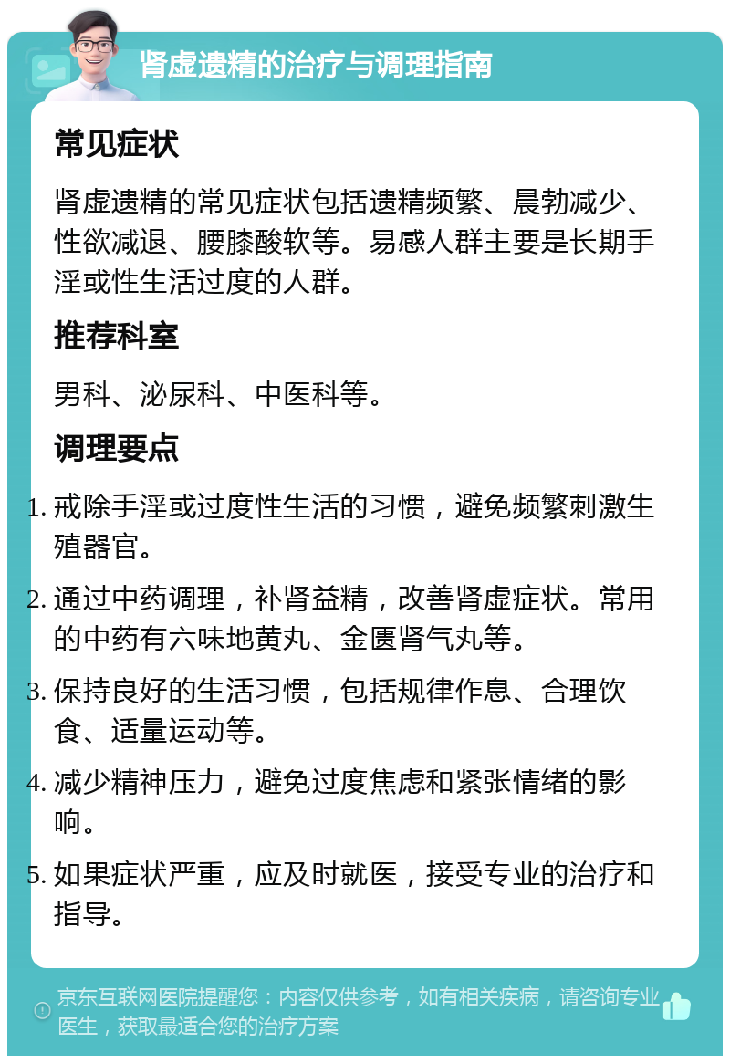 肾虚遗精的治疗与调理指南 常见症状 肾虚遗精的常见症状包括遗精频繁、晨勃减少、性欲减退、腰膝酸软等。易感人群主要是长期手淫或性生活过度的人群。 推荐科室 男科、泌尿科、中医科等。 调理要点 戒除手淫或过度性生活的习惯，避免频繁刺激生殖器官。 通过中药调理，补肾益精，改善肾虚症状。常用的中药有六味地黄丸、金匮肾气丸等。 保持良好的生活习惯，包括规律作息、合理饮食、适量运动等。 减少精神压力，避免过度焦虑和紧张情绪的影响。 如果症状严重，应及时就医，接受专业的治疗和指导。