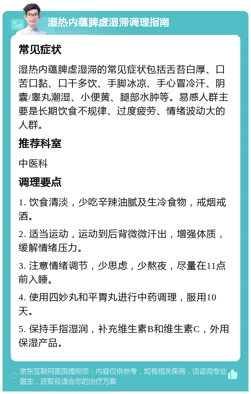 湿热内蕴脾虚湿滞调理指南 常见症状 湿热内蕴脾虚湿滞的常见症状包括舌苔白厚、口苦口黏、口干多饮、手脚冰凉、手心冒冷汗、阴囊/睾丸潮湿、小便黄、腿部水肿等。易感人群主要是长期饮食不规律、过度疲劳、情绪波动大的人群。 推荐科室 中医科 调理要点 1. 饮食清淡，少吃辛辣油腻及生冷食物，戒烟戒酒。 2. 适当运动，运动到后背微微汗出，增强体质，缓解情绪压力。 3. 注意情绪调节，少思虑，少熬夜，尽量在11点前入睡。 4. 使用四妙丸和平胃丸进行中药调理，服用10天。 5. 保持手指湿润，补充维生素B和维生素C，外用保湿产品。