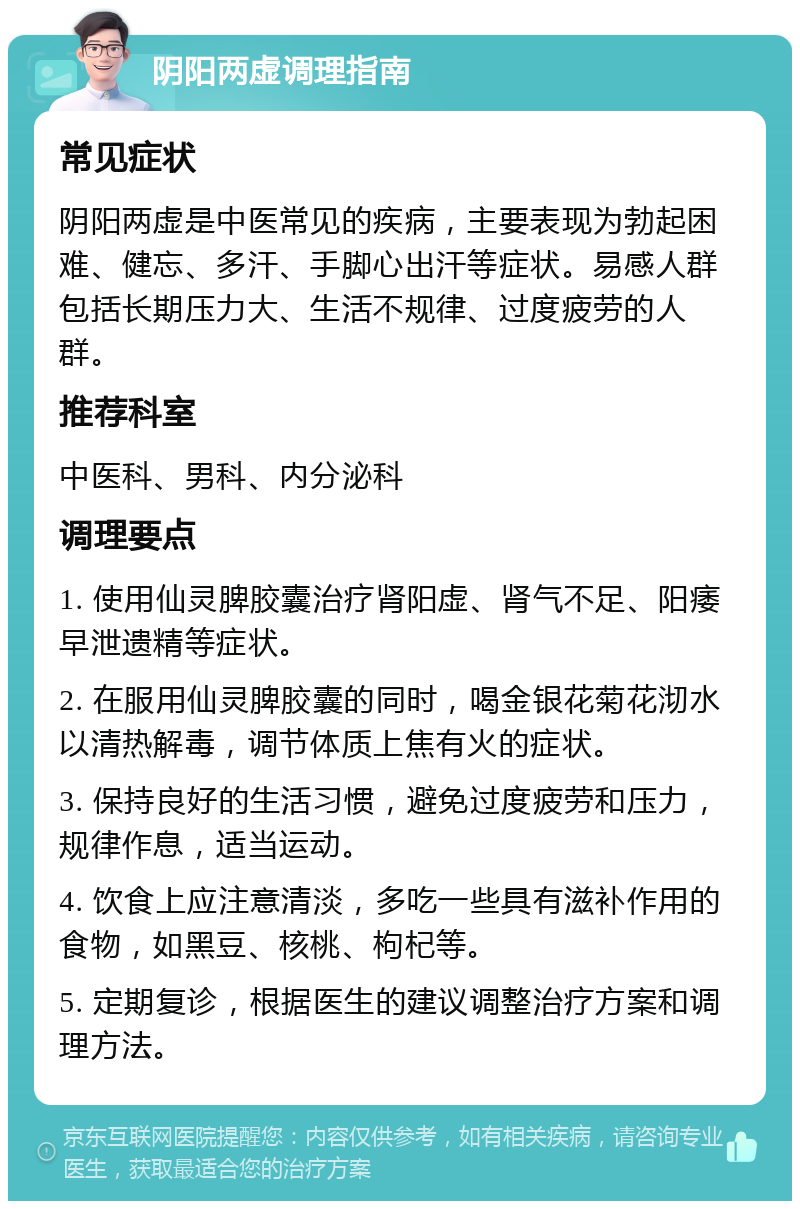 阴阳两虚调理指南 常见症状 阴阳两虚是中医常见的疾病，主要表现为勃起困难、健忘、多汗、手脚心出汗等症状。易感人群包括长期压力大、生活不规律、过度疲劳的人群。 推荐科室 中医科、男科、内分泌科 调理要点 1. 使用仙灵脾胶囊治疗肾阳虚、肾气不足、阳痿早泄遗精等症状。 2. 在服用仙灵脾胶囊的同时，喝金银花菊花沏水以清热解毒，调节体质上焦有火的症状。 3. 保持良好的生活习惯，避免过度疲劳和压力，规律作息，适当运动。 4. 饮食上应注意清淡，多吃一些具有滋补作用的食物，如黑豆、核桃、枸杞等。 5. 定期复诊，根据医生的建议调整治疗方案和调理方法。