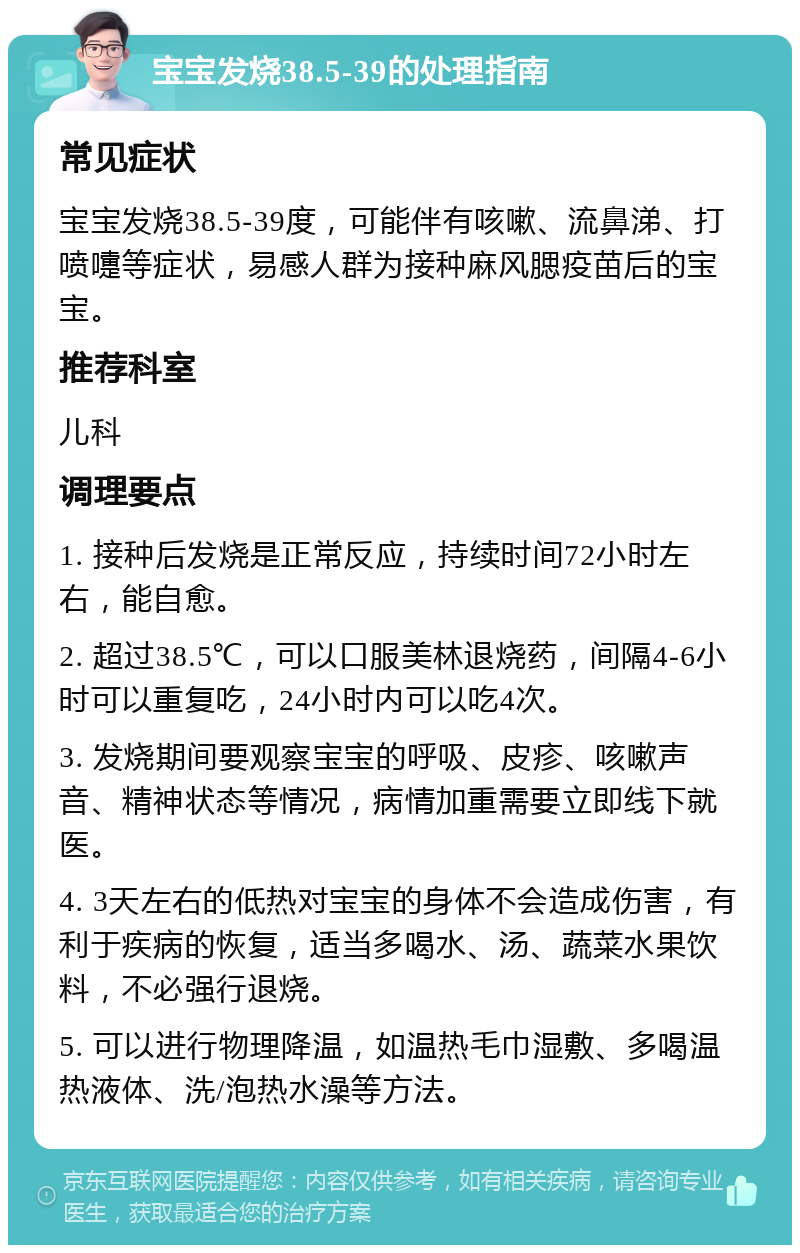 宝宝发烧38.5-39的处理指南 常见症状 宝宝发烧38.5-39度，可能伴有咳嗽、流鼻涕、打喷嚏等症状，易感人群为接种麻风腮疫苗后的宝宝。 推荐科室 儿科 调理要点 1. 接种后发烧是正常反应，持续时间72小时左右，能自愈。 2. 超过38.5℃，可以口服美林退烧药，间隔4-6小时可以重复吃，24小时内可以吃4次。 3. 发烧期间要观察宝宝的呼吸、皮疹、咳嗽声音、精神状态等情况，病情加重需要立即线下就医。 4. 3天左右的低热对宝宝的身体不会造成伤害，有利于疾病的恢复，适当多喝水、汤、蔬菜水果饮料，不必强行退烧。 5. 可以进行物理降温，如温热毛巾湿敷、多喝温热液体、洗/泡热水澡等方法。