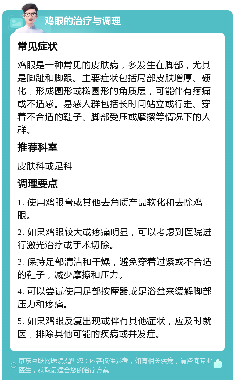 鸡眼的治疗与调理 常见症状 鸡眼是一种常见的皮肤病，多发生在脚部，尤其是脚趾和脚跟。主要症状包括局部皮肤增厚、硬化，形成圆形或椭圆形的角质层，可能伴有疼痛或不适感。易感人群包括长时间站立或行走、穿着不合适的鞋子、脚部受压或摩擦等情况下的人群。 推荐科室 皮肤科或足科 调理要点 1. 使用鸡眼膏或其他去角质产品软化和去除鸡眼。 2. 如果鸡眼较大或疼痛明显，可以考虑到医院进行激光治疗或手术切除。 3. 保持足部清洁和干燥，避免穿着过紧或不合适的鞋子，减少摩擦和压力。 4. 可以尝试使用足部按摩器或足浴盆来缓解脚部压力和疼痛。 5. 如果鸡眼反复出现或伴有其他症状，应及时就医，排除其他可能的疾病或并发症。