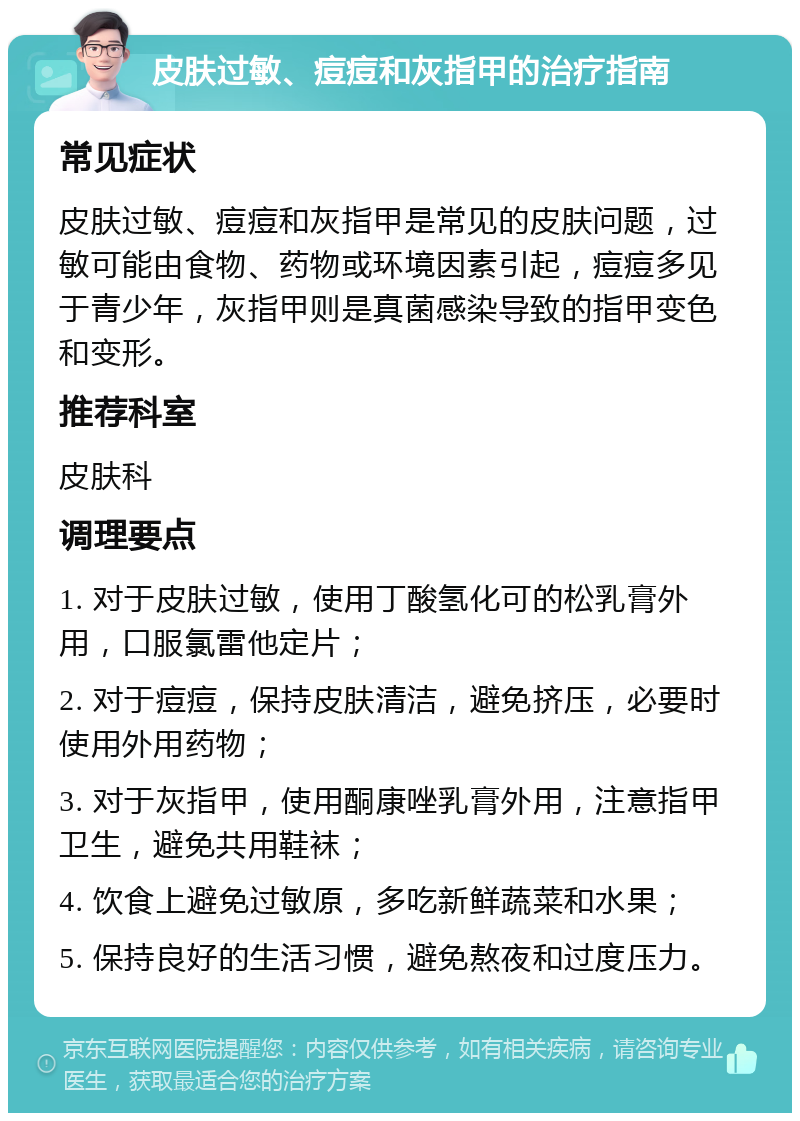 皮肤过敏、痘痘和灰指甲的治疗指南 常见症状 皮肤过敏、痘痘和灰指甲是常见的皮肤问题，过敏可能由食物、药物或环境因素引起，痘痘多见于青少年，灰指甲则是真菌感染导致的指甲变色和变形。 推荐科室 皮肤科 调理要点 1. 对于皮肤过敏，使用丁酸氢化可的松乳膏外用，口服氯雷他定片； 2. 对于痘痘，保持皮肤清洁，避免挤压，必要时使用外用药物； 3. 对于灰指甲，使用酮康唑乳膏外用，注意指甲卫生，避免共用鞋袜； 4. 饮食上避免过敏原，多吃新鲜蔬菜和水果； 5. 保持良好的生活习惯，避免熬夜和过度压力。