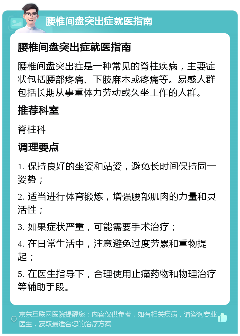 腰椎间盘突出症就医指南 腰椎间盘突出症就医指南 腰椎间盘突出症是一种常见的脊柱疾病，主要症状包括腰部疼痛、下肢麻木或疼痛等。易感人群包括长期从事重体力劳动或久坐工作的人群。 推荐科室 脊柱科 调理要点 1. 保持良好的坐姿和站姿，避免长时间保持同一姿势； 2. 适当进行体育锻炼，增强腰部肌肉的力量和灵活性； 3. 如果症状严重，可能需要手术治疗； 4. 在日常生活中，注意避免过度劳累和重物提起； 5. 在医生指导下，合理使用止痛药物和物理治疗等辅助手段。