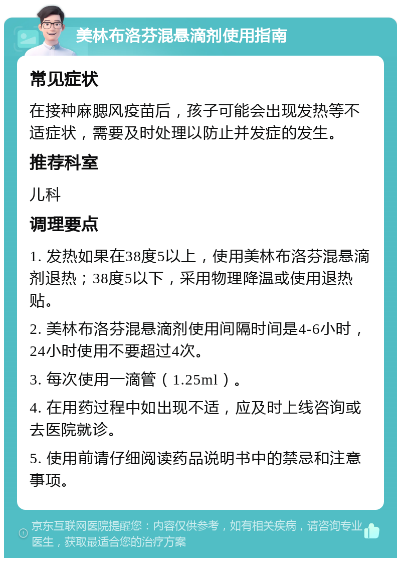 美林布洛芬混悬滴剂使用指南 常见症状 在接种麻腮风疫苗后，孩子可能会出现发热等不适症状，需要及时处理以防止并发症的发生。 推荐科室 儿科 调理要点 1. 发热如果在38度5以上，使用美林布洛芬混悬滴剂退热；38度5以下，采用物理降温或使用退热贴。 2. 美林布洛芬混悬滴剂使用间隔时间是4-6小时，24小时使用不要超过4次。 3. 每次使用一滴管（1.25ml）。 4. 在用药过程中如出现不适，应及时上线咨询或去医院就诊。 5. 使用前请仔细阅读药品说明书中的禁忌和注意事项。