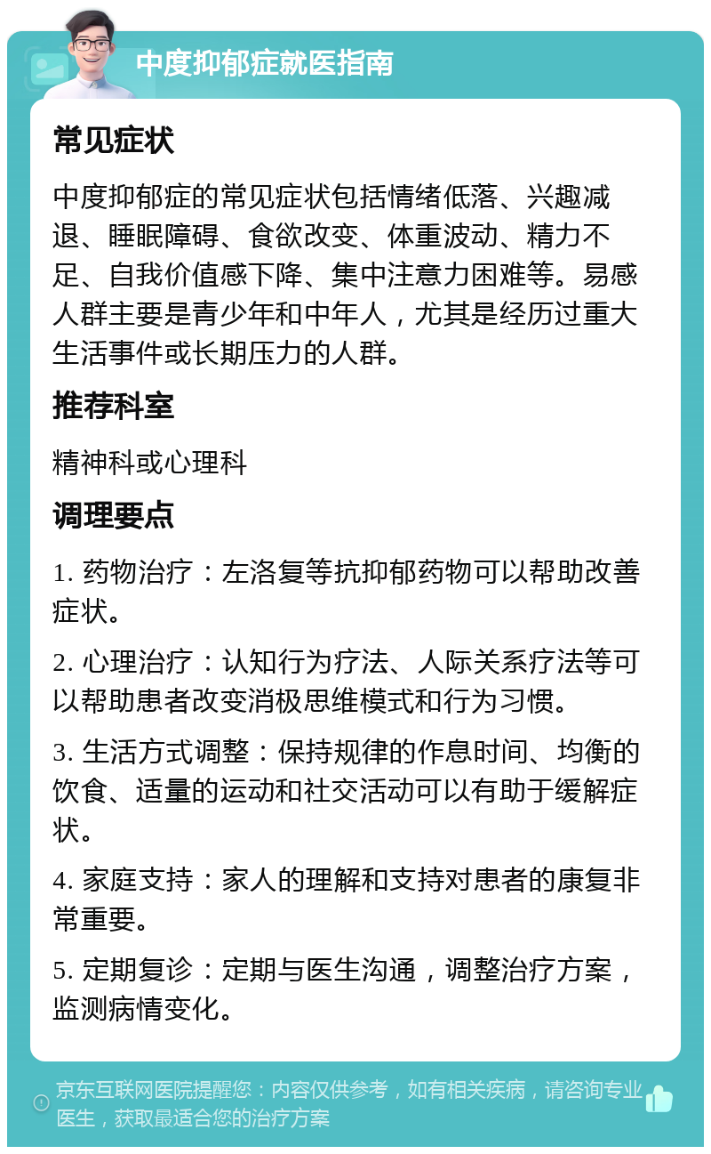 中度抑郁症就医指南 常见症状 中度抑郁症的常见症状包括情绪低落、兴趣减退、睡眠障碍、食欲改变、体重波动、精力不足、自我价值感下降、集中注意力困难等。易感人群主要是青少年和中年人，尤其是经历过重大生活事件或长期压力的人群。 推荐科室 精神科或心理科 调理要点 1. 药物治疗：左洛复等抗抑郁药物可以帮助改善症状。 2. 心理治疗：认知行为疗法、人际关系疗法等可以帮助患者改变消极思维模式和行为习惯。 3. 生活方式调整：保持规律的作息时间、均衡的饮食、适量的运动和社交活动可以有助于缓解症状。 4. 家庭支持：家人的理解和支持对患者的康复非常重要。 5. 定期复诊：定期与医生沟通，调整治疗方案，监测病情变化。