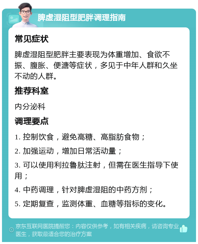 脾虚湿阻型肥胖调理指南 常见症状 脾虚湿阻型肥胖主要表现为体重增加、食欲不振、腹胀、便溏等症状，多见于中年人群和久坐不动的人群。 推荐科室 内分泌科 调理要点 1. 控制饮食，避免高糖、高脂肪食物； 2. 加强运动，增加日常活动量； 3. 可以使用利拉鲁肽注射，但需在医生指导下使用； 4. 中药调理，针对脾虚湿阻的中药方剂； 5. 定期复查，监测体重、血糖等指标的变化。