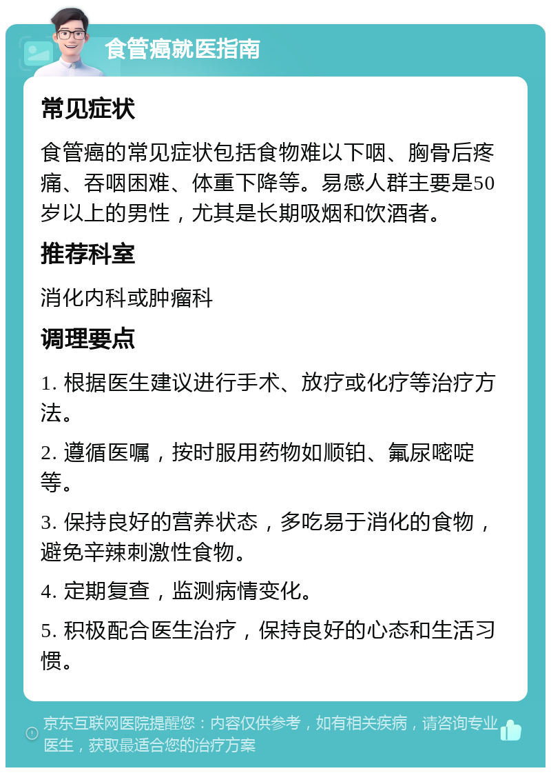 食管癌就医指南 常见症状 食管癌的常见症状包括食物难以下咽、胸骨后疼痛、吞咽困难、体重下降等。易感人群主要是50岁以上的男性，尤其是长期吸烟和饮酒者。 推荐科室 消化内科或肿瘤科 调理要点 1. 根据医生建议进行手术、放疗或化疗等治疗方法。 2. 遵循医嘱，按时服用药物如顺铂、氟尿嘧啶等。 3. 保持良好的营养状态，多吃易于消化的食物，避免辛辣刺激性食物。 4. 定期复查，监测病情变化。 5. 积极配合医生治疗，保持良好的心态和生活习惯。